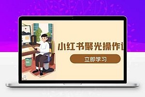 小红书聚光操作详解，涵盖素材、开户、定位、计划搭建等全流程实操